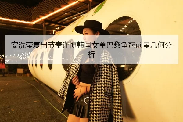 安洗莹复出节奏谨慎韩国女单巴黎争冠前景几何分析