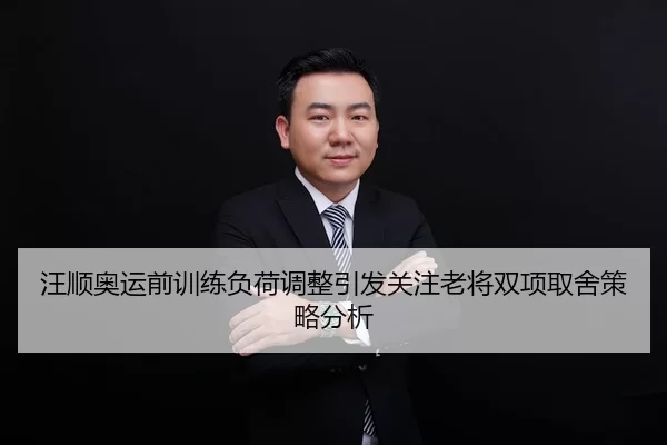 汪顺奥运前训练负荷调整引发关注老将双项取舍策略分析