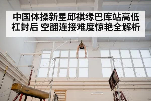 中国体操新星邱祺缘巴库站高低杠封后 空翻连接难度惊艳全解析