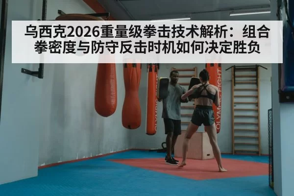 乌西克2026重量级拳击技术解析：组合拳密度与防守反击时机如何决定胜负